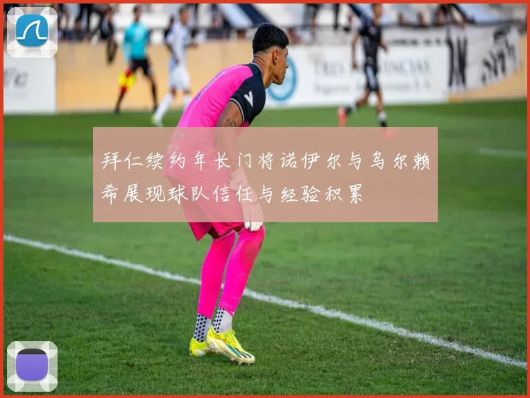 拜仁续约年长门将诺伊尔与乌尔赖希展现球队信任与经验积累