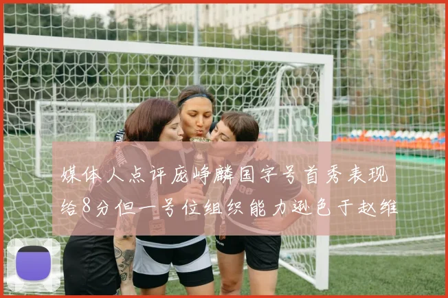 媒体人点评庞峥麟国字号首秀表现给8分但一号位组织能力逊色于赵维伦