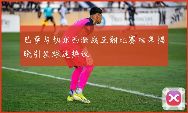 巴萨与切尔西激战正酣比赛结果揭晓引发球迷热议