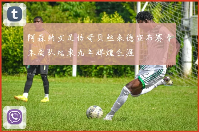 阿森纳女足传奇贝丝米德宣布赛季末离队结束九年辉煌生涯