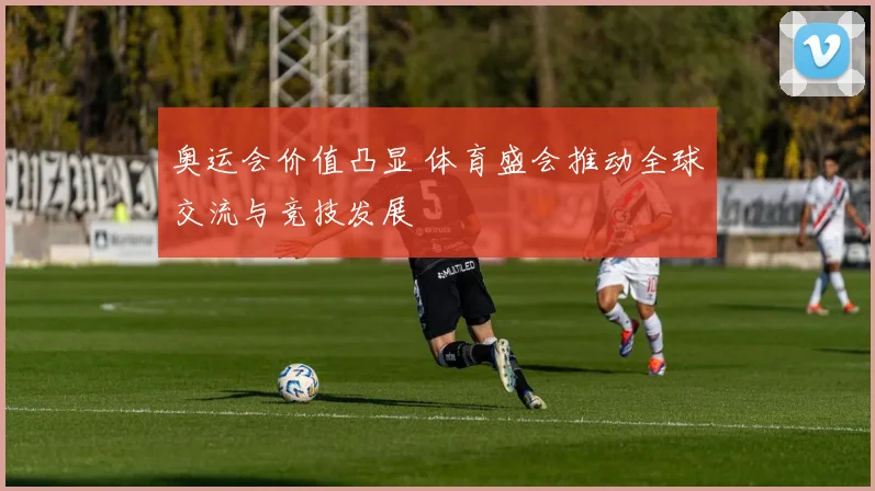 奥运会价值凸显 体育盛会推动全球交流与竞技发展