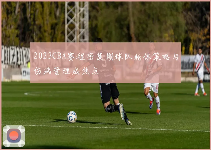 2023CBA赛程密集期球队轮休策略与伤病管理成焦点