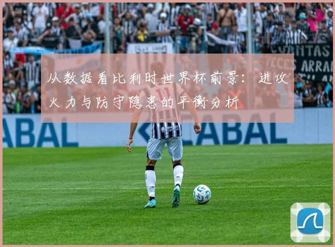 从数据看比利时世界杯前景：进攻火力与防守隐患的平衡分析
