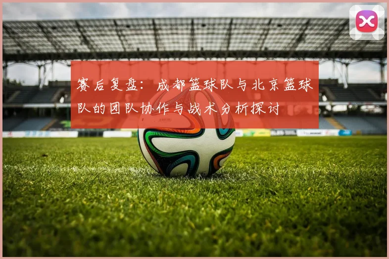 赛后复盘：成都篮球队与北京篮球队的团队协作与战术分析探讨