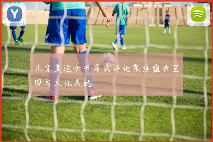 北京奥运会开幕式评论聚焦盛典呈现与文化表达